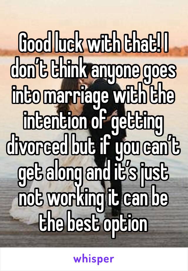 Good luck with that! I don’t think anyone goes into marriage with the intention of getting divorced but if you can’t get along and it’s just not working it can be the best option 