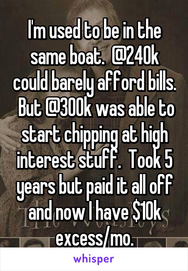 I'm used to be in the same boat.  @240k could barely afford bills.  But @300k was able to start chipping at high interest stuff.  Took 5 years but paid it all off and now I have $10k excess/mo.