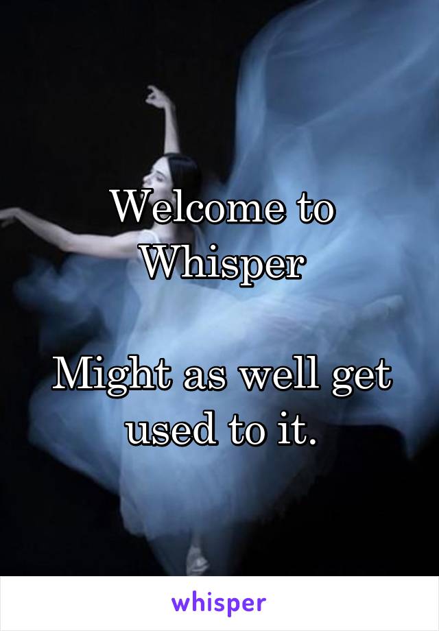Welcome to Whisper

Might as well get used to it.