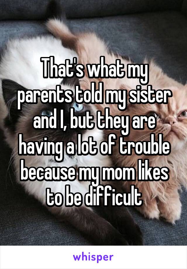 That's what my parents told my sister and I, but they are having a lot of trouble because my mom likes to be difficult