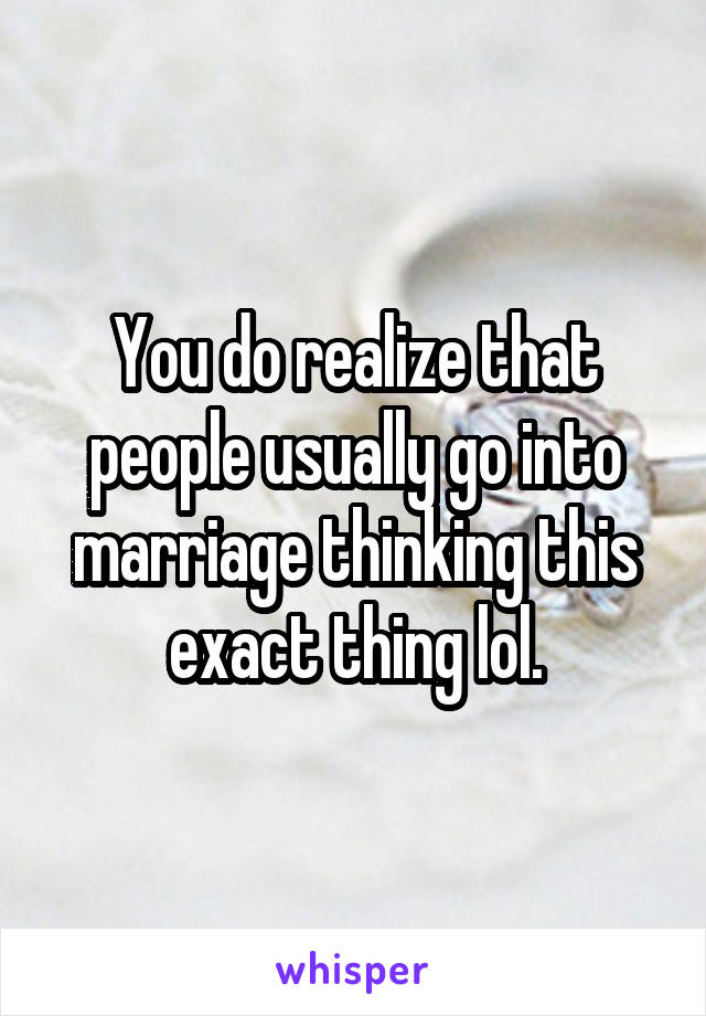 You do realize that people usually go into marriage thinking this exact thing lol.