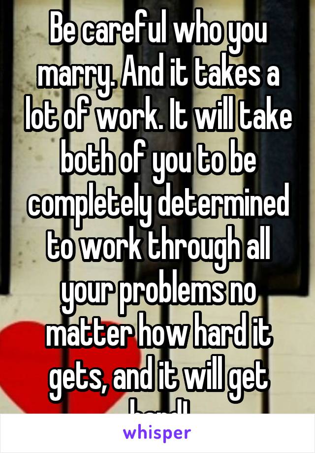 Be careful who you marry. And it takes a lot of work. It will take both of you to be completely determined to work through all your problems no matter how hard it gets, and it will get hard!