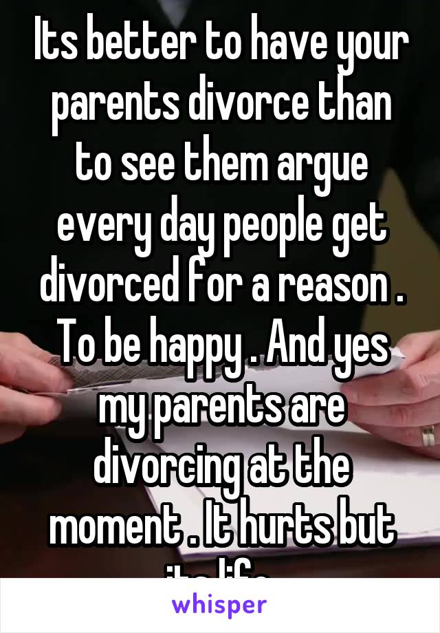 Its better to have your parents divorce than to see them argue every day people get divorced for a reason . To be happy . And yes my parents are divorcing at the moment . It hurts but its life.