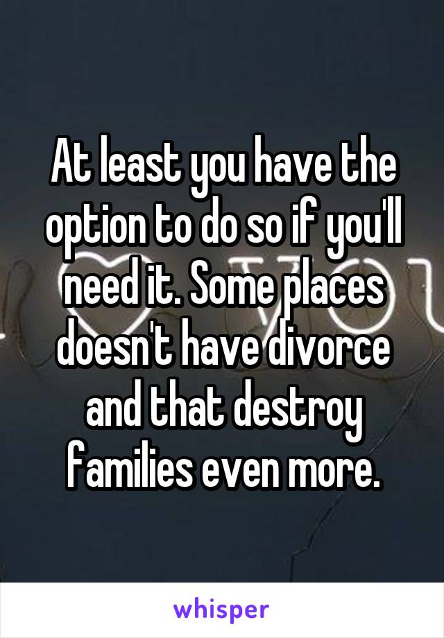 At least you have the option to do so if you'll need it. Some places doesn't have divorce and that destroy families even more.