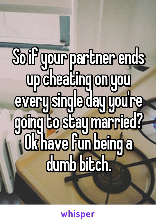 So if your partner ends up cheating on you every single day you're going to stay married? Ok have fun being a dumb bitch.