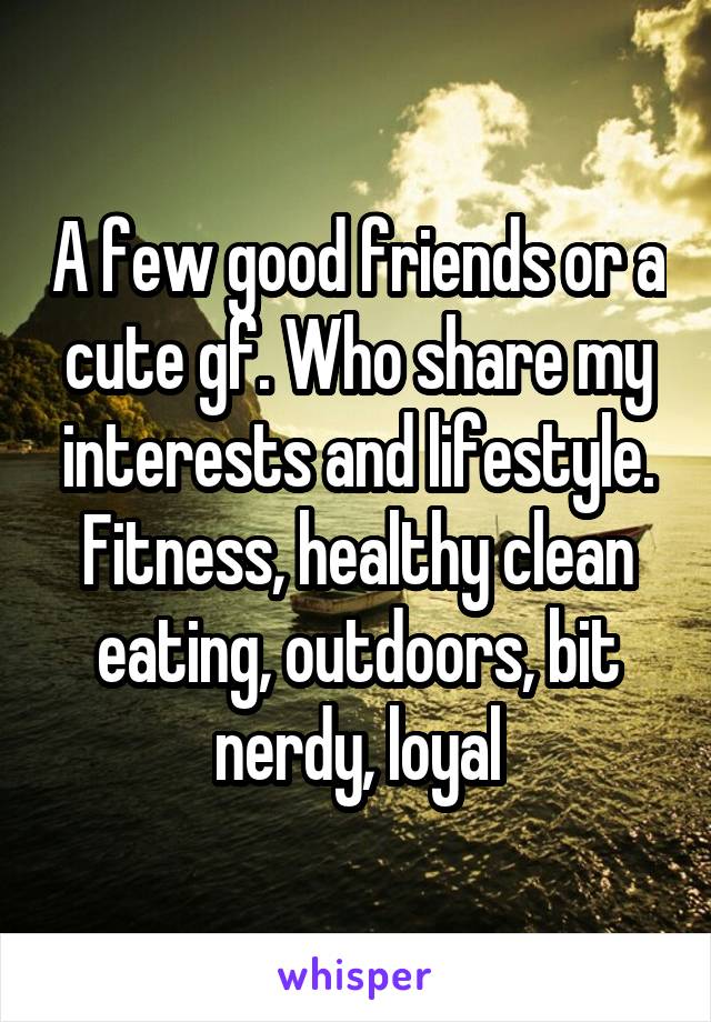 A few good friends or a cute gf. Who share my interests and lifestyle. Fitness, healthy clean eating, outdoors, bit nerdy, loyal