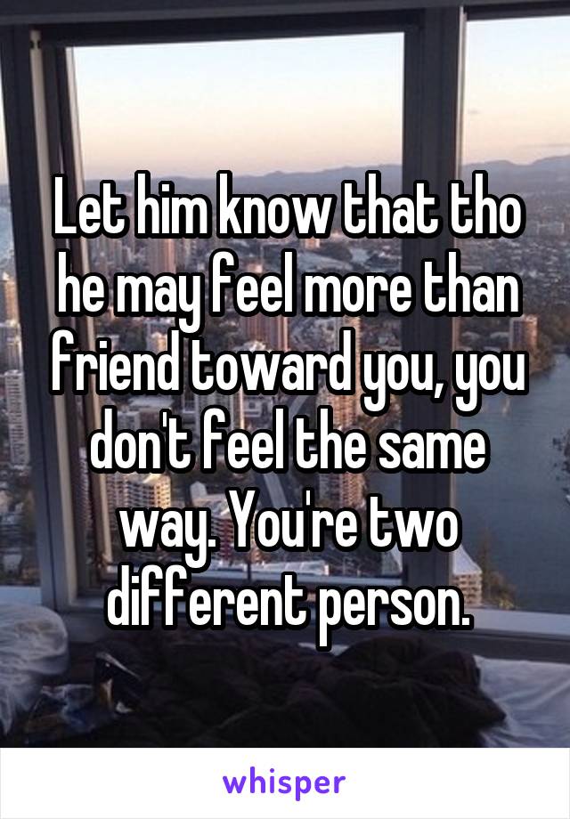 Let him know that tho he may feel more than friend toward you, you don't feel the same way. You're two different person.