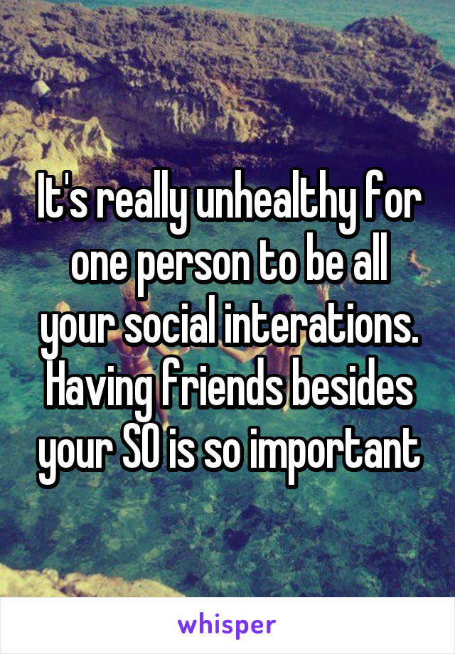 It's really unhealthy for one person to be all your social interations. Having friends besides your SO is so important