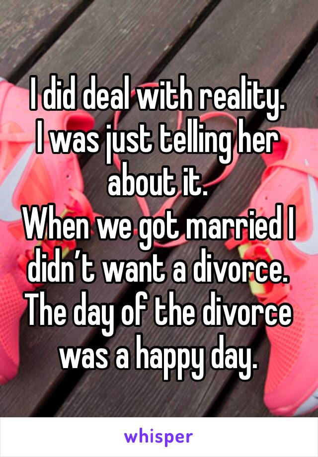 I did deal with reality. 
I was just telling her about it. 
When we got married I didn’t want a divorce. 
The day of the divorce was a happy day. 