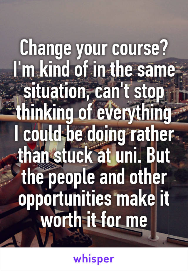 Change your course? I'm kind of in the same situation, can't stop thinking of everything I could be doing rather than stuck at uni. But the people and other opportunities make it worth it for me