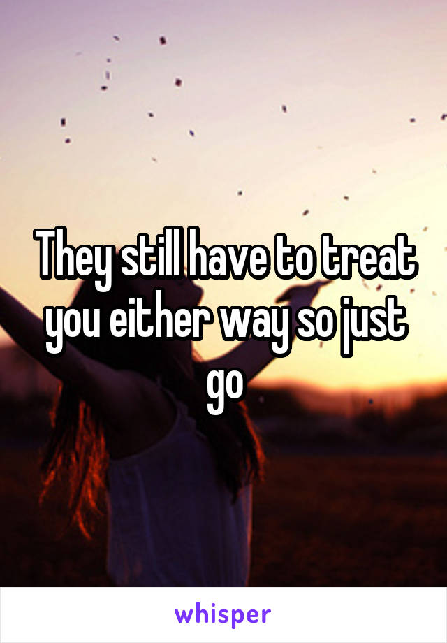 They still have to treat you either way so just go