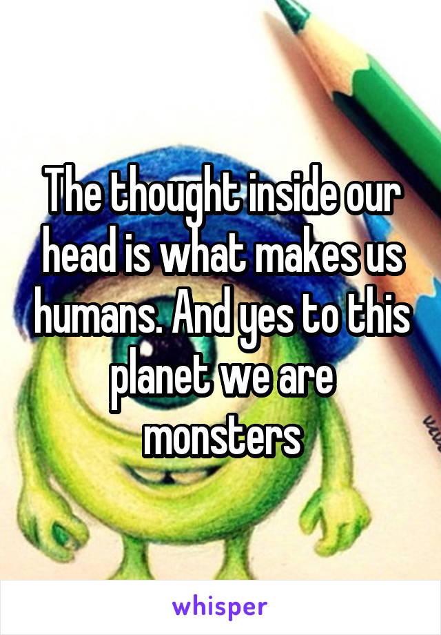 The thought inside our head is what makes us humans. And yes to this planet we are monsters