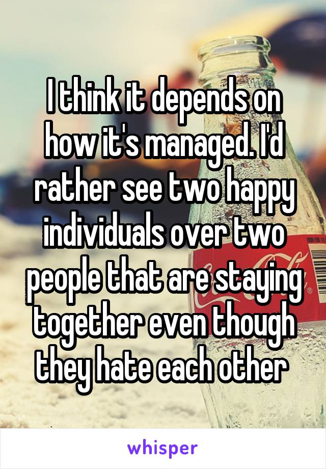 I think it depends on how it's managed. I'd rather see two happy individuals over two people that are staying together even though they hate each other 