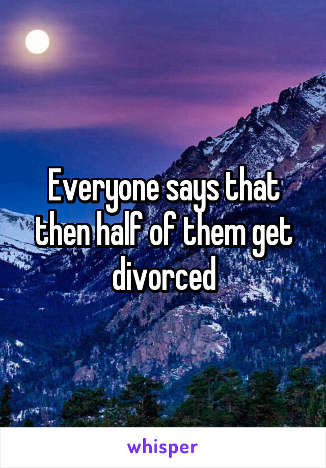 Everyone says that then half of them get divorced