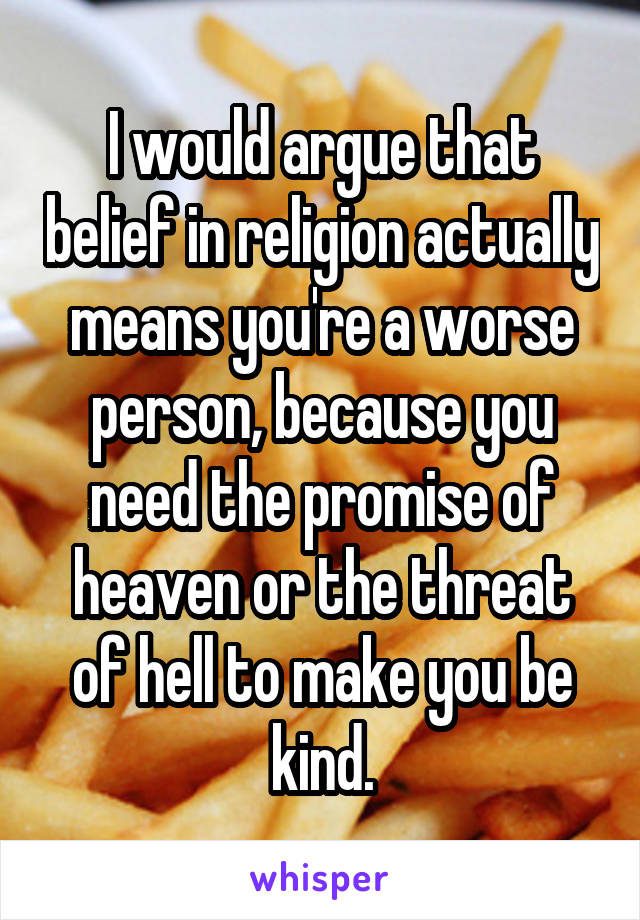 I would argue that belief in religion actually means you're a worse person, because you need the promise of heaven or the threat of hell to make you be kind.