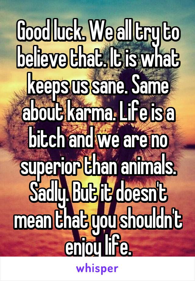 Good luck. We all try to believe that. It is what keeps us sane. Same about karma. Life is a bitch and we are no superior than animals. Sadly. But it doesn't mean that you shouldn't enjoy life.