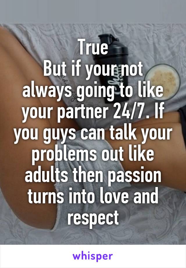 True
But if your not always going to like your partner 24/7. If you guys can talk your problems out like adults then passion turns into love and respect