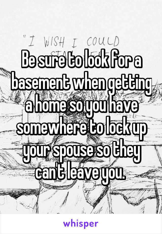 Be sure to look for a basement when getting a home so you have somewhere to lock up your spouse so they can't leave you. 