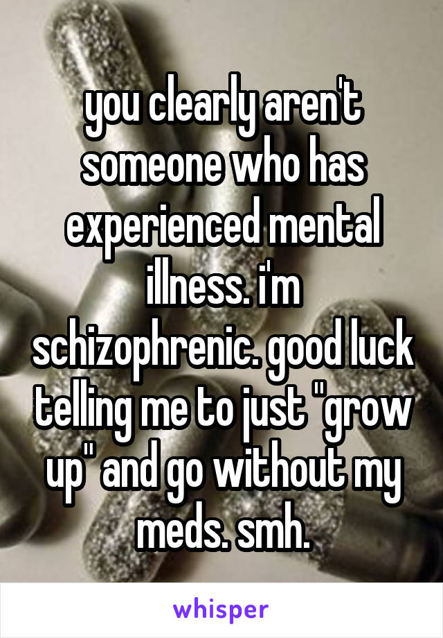 you clearly aren't someone who has experienced mental illness. i'm schizophrenic. good luck telling me to just "grow up" and go without my meds. smh.