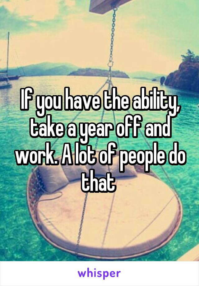 If you have the ability, take a year off and work. A lot of people do that 