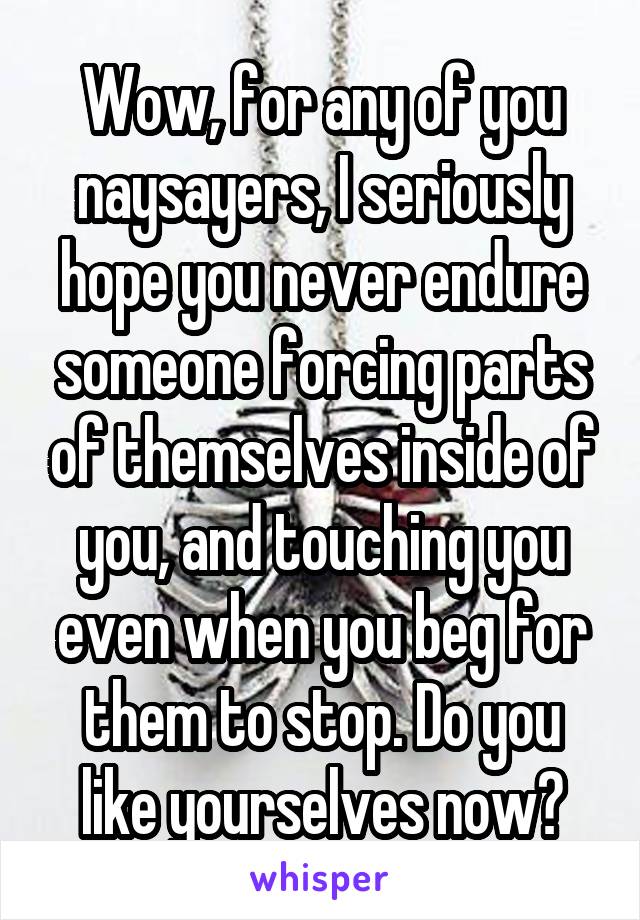 Wow, for any of you naysayers, I seriously hope you never endure someone forcing parts of themselves inside of you, and touching you even when you beg for them to stop. Do you like yourselves now?