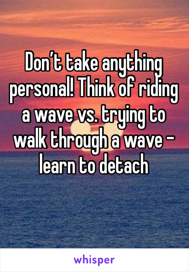Don’t take anything personal! Think of riding a wave vs. trying to walk through a wave - learn to detach 