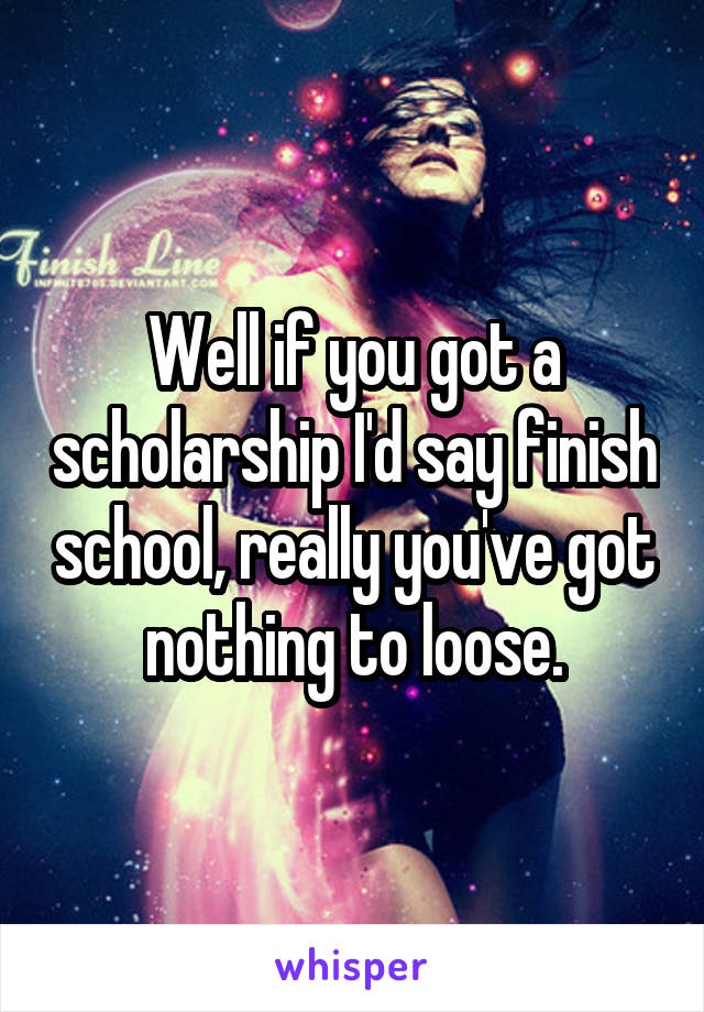 Well if you got a scholarship I'd say finish school, really you've got nothing to loose.