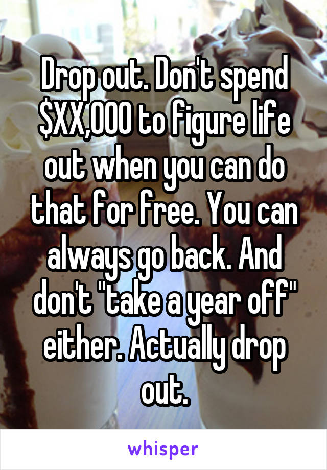 Drop out. Don't spend $XX,000 to figure life out when you can do that for free. You can always go back. And don't "take a year off" either. Actually drop out.