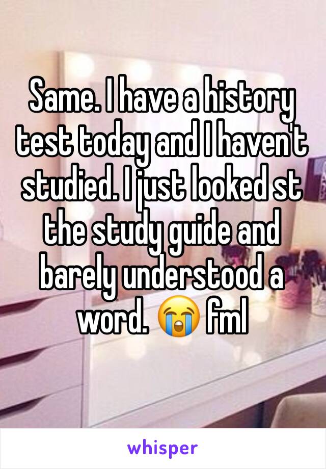 Same. I have a history test today and I haven't studied. I just looked st the study guide and barely understood a word. 😭 fml