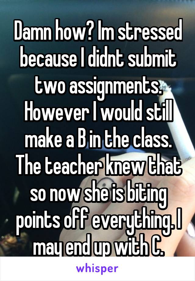 Damn how? Im stressed because I didnt submit two assignments. However I would still make a B in the class. The teacher knew that so now she is biting points off everything. I may end up with C.