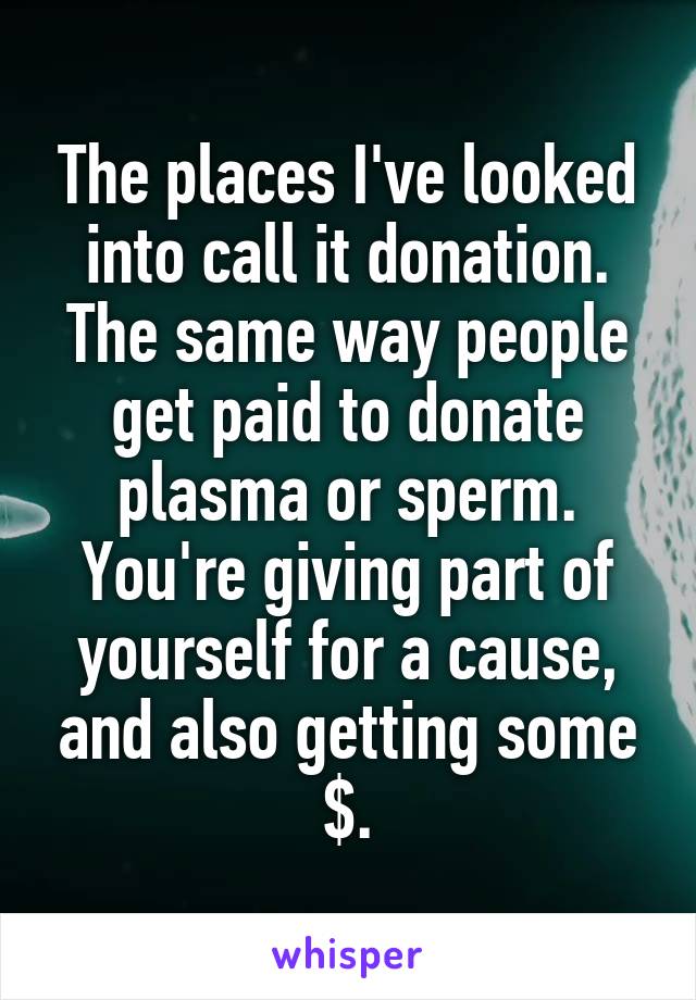 The places I've looked into call it donation. The same way people get paid to donate plasma or sperm. You're giving part of yourself for a cause, and also getting some $.