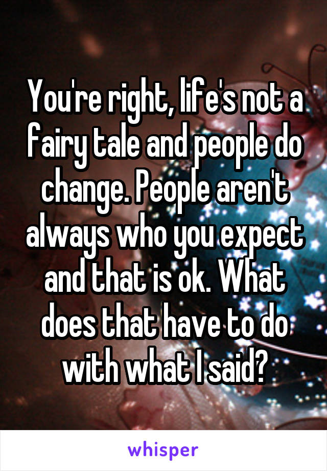 You're right, life's not a fairy tale and people do change. People aren't always who you expect and that is ok. What does that have to do with what I said?