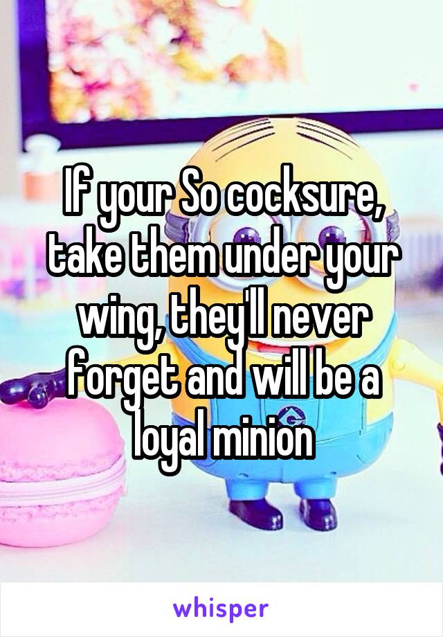 If your So cocksure, take them under your wing, they'll never forget and will be a loyal minion