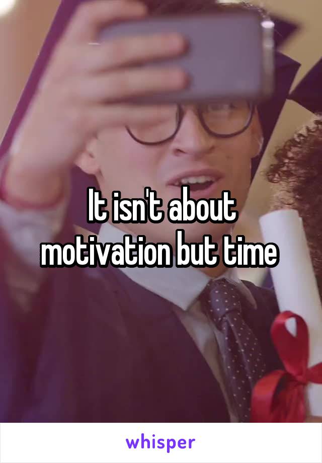 It isn't about motivation but time 