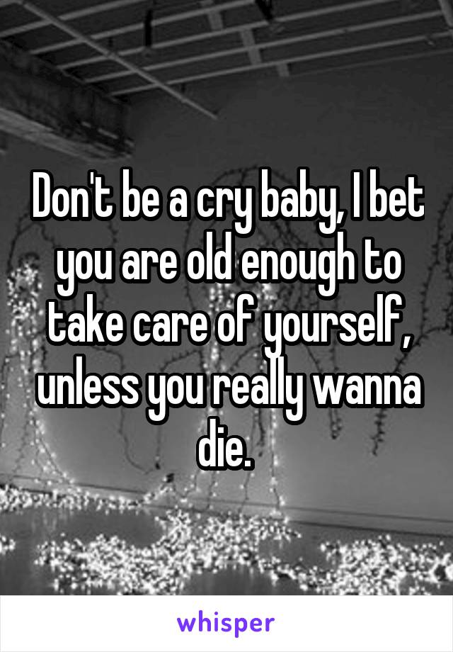 Don't be a cry baby, I bet you are old enough to take care of yourself, unless you really wanna die. 