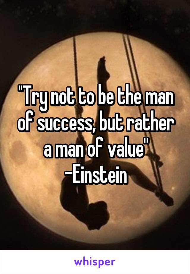 "Try not to be the man of success, but rather a man of value" -Einstein