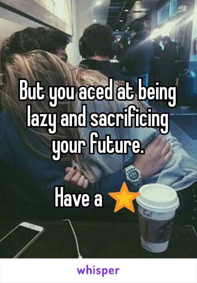 But you aced at being lazy and sacrificing your future.

Have a ⭐