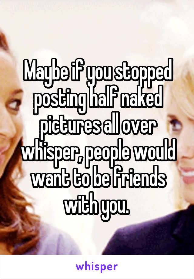 Maybe if you stopped posting half naked pictures all over whisper, people would want to be friends with you. 
