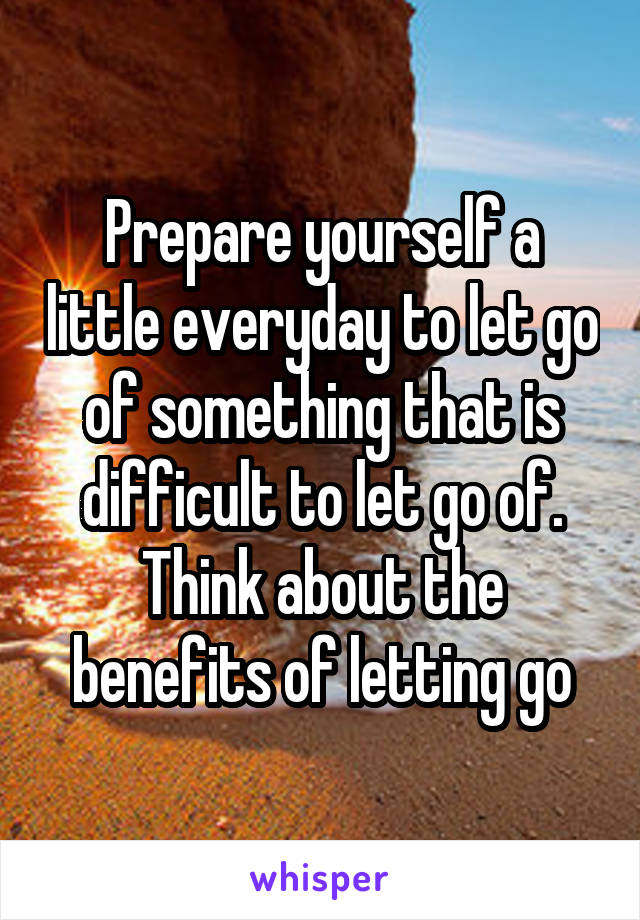 Prepare yourself a little everyday to let go of something that is difficult to let go of. Think about the benefits of letting go