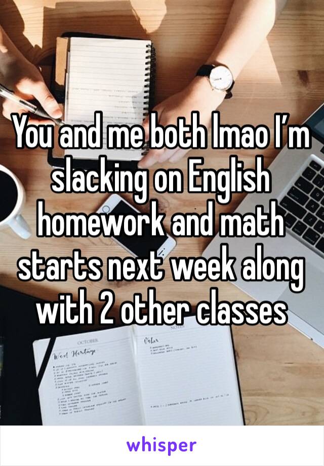 You and me both lmao I’m slacking on English homework and math starts next week along with 2 other classes