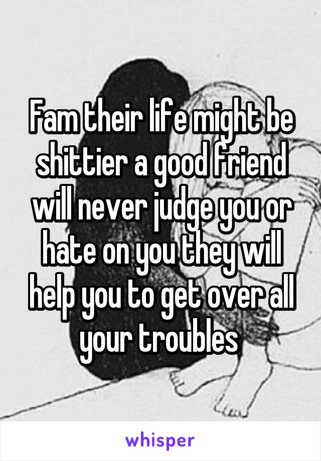 Fam their life might be shittier a good friend will never judge you or hate on you they will help you to get over all your troubles 
