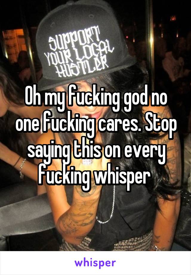 Oh my fucking god no one fucking cares. Stop saying this on every fucking whisper 