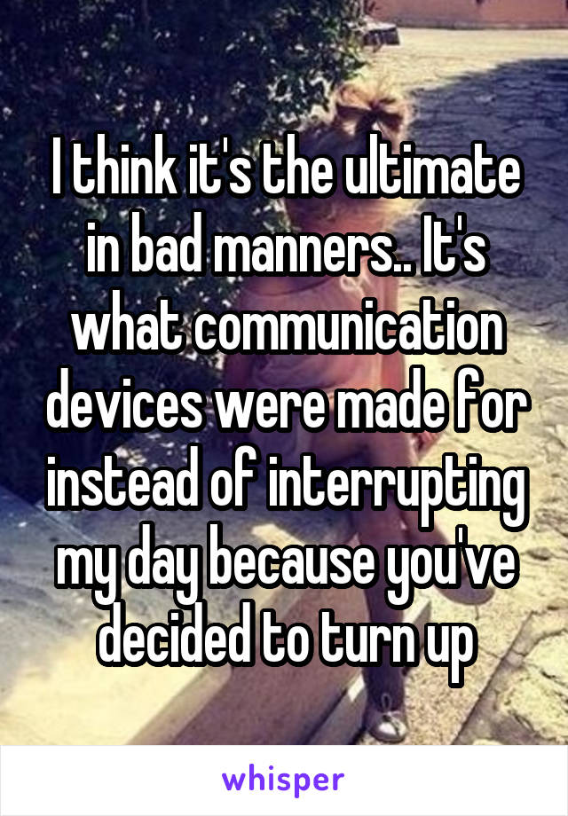 I think it's the ultimate in bad manners.. It's what communication devices were made for instead of interrupting my day because you've decided to turn up