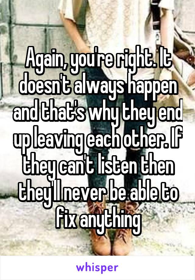 Again, you're right. It doesn't always happen and that's why they end up leaving each other. If they can't listen then they'll never be able to fix anything