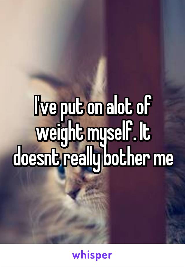 I've put on alot of weight myself. It doesnt really bother me