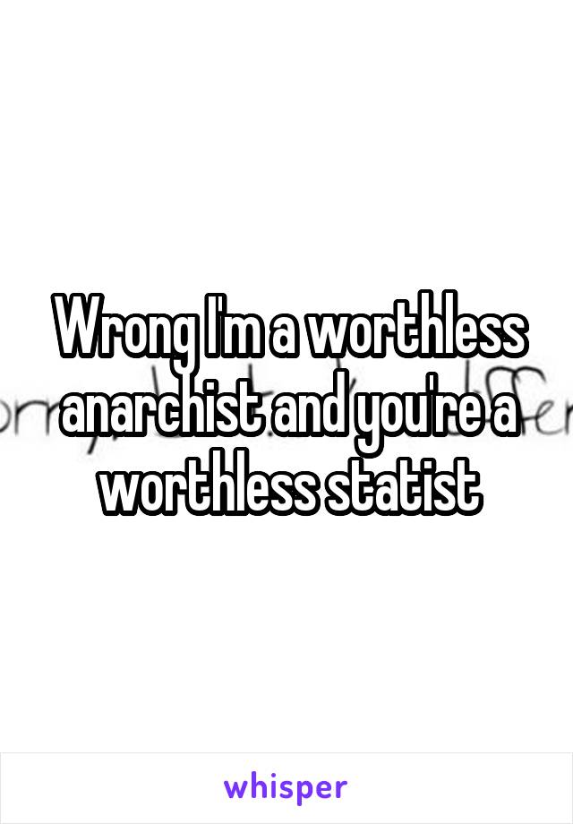 Wrong I'm a worthless anarchist and you're a worthless statist