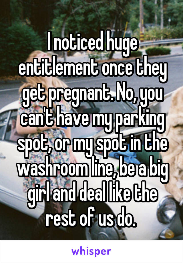 I noticed huge entitlement once they get pregnant. No, you can't have my parking spot, or my spot in the washroom line, be a big girl and deal like the rest of us do. 