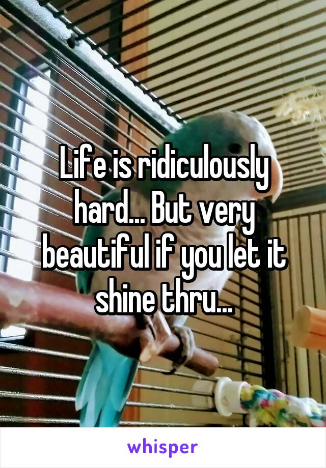 Life is ridiculously hard... But very beautiful if you let it shine thru...