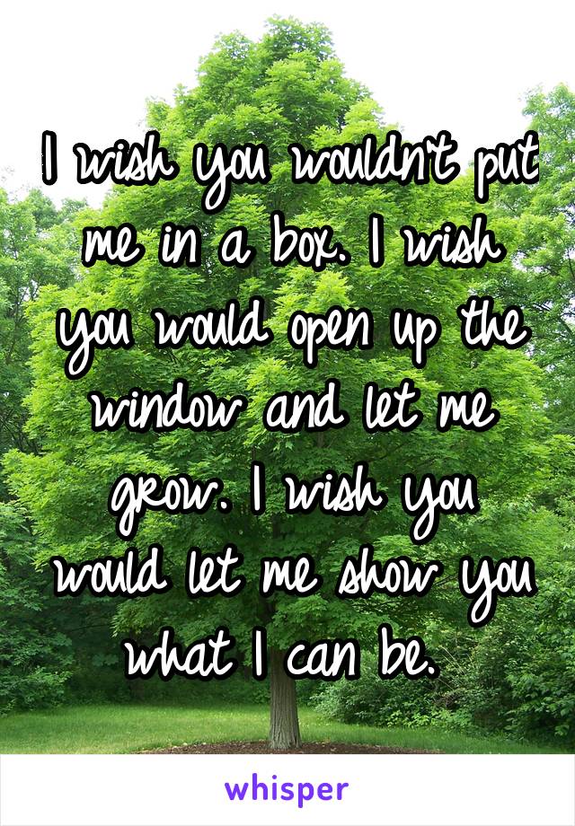 I wish you wouldn't put me in a box. I wish you would open up the window and let me grow. I wish you would let me show you what I can be. 