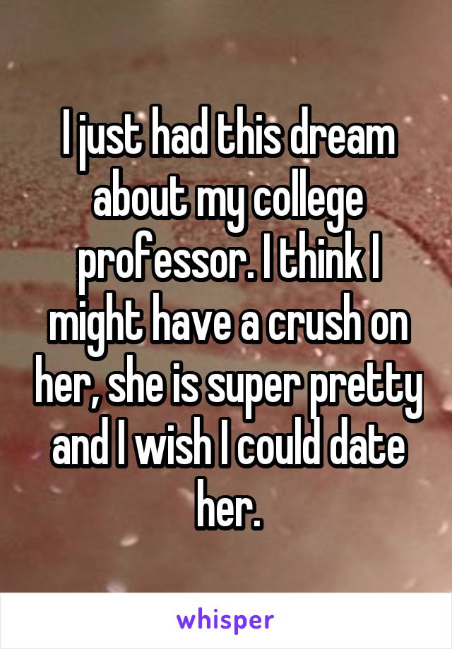I just had this dream about my college professor. I think I might have a crush on her, she is super pretty and I wish I could date her.